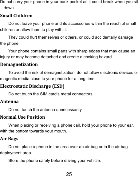 25 Do not carry your phone in your back pocket as it could break when you sit down. Small Children Do not leave your phone and its accessories within the reach of small children or allow them to play with it. They could hurt themselves or others, or could accidentally damage the phone. Your phone contains small parts with sharp edges that may cause an injury or may become detached and create a choking hazard. Demagnetization To avoid the risk of demagnetization, do not allow electronic devices or magnetic media close to your phone for a long time. Electrostatic Discharge (ESD) Do not touch the SIM card‘s metal connectors. Antenna Do not touch the antenna unnecessarily. Normal Use Position When placing or receiving a phone call, hold your phone to your ear, with the bottom towards your mouth. Air Bags Do not place a phone in the area over an air bag or in the air bag deployment area. Store the phone safely before driving your vehicle. 