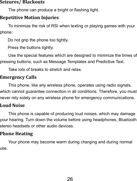 26 Seizures/ Blackouts The phone can produce a bright or flashing light. Repetitive Motion Injuries To minimize the risk of RSI when texting or playing games with your phone: Do not grip the phone too tightly. Press the buttons lightly. Use the special features which are designed to minimize the times of pressing buttons, such as Message Templates and Predictive Text. Take lots of breaks to stretch and relax. Emergency Calls This phone, like any wireless phone, operates using radio signals, which cannot guarantee connection in all conditions. Therefore, you must never rely solely on any wireless phone for emergency communications. Loud Noise This phone is capable of producing loud noises, which may damage your hearing. Turn down the volume before using headphones, Bluetooth stereo headsets or other audio devices. Phone Heating Your phone may become warm during charging and during normal use. 