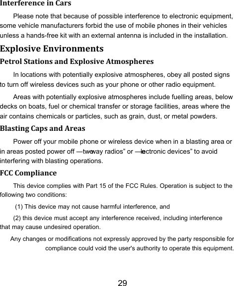 29 Interference in Cars Please note that because of possible interference to electronic equipment, some vehicle manufacturers forbid the use of mobile phones in their vehicles unless a hands-free kit with an external antenna is included in the installation. Explosive Environments Petrol Stations and Explosive Atmospheres In locations with potentially explosive atmospheres, obey all posted signs to turn off wireless devices such as your phone or other radio equipment. Areas with potentially explosive atmospheres include fuelling areas, below decks on boats, fuel or chemical transfer or storage facilities, areas where the air contains chemicals or particles, such as grain, dust, or metal powders. Blasting Caps and Areas Power off your mobile phone or wireless device when in a blasting area or in areas posted power off ―two-way radios‖ or ―electronic devices‖ to avoid interfering with blasting operations. FCC Compliance This device complies with Part 15 of the FCC Rules. Operation is subject to the following two conditions: (1) This device may not cause harmful interference, and (2) this device must accept any interference received, including interference that may cause undesired operation.Any changes or modifications not expressly approved by the party responsible for compliance could void the user&apos;s authority to operate this equipment. 