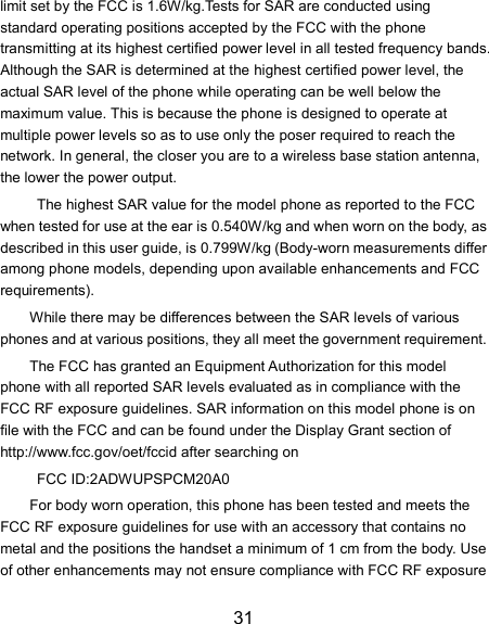 31 limit set by the FCC is 1.6W/kg.Tests for SAR are conducted using standard operating positions accepted by the FCC with the phone transmitting at its highest certified power level in all tested frequency bands. Although the SAR is determined at the highest certified power level, the actual SAR level of the phone while operating can be well below the maximum value. This is because the phone is designed to operate at multiple power levels so as to use only the poser required to reach the network. In general, the closer you are to a wireless base station antenna, the lower the power output.   The highest SAR value for the model phone as reported to the FCC when tested for use at the ear is 0.540W/kg and when worn on the body, as described in this user guide, is 0.799W/kg (Body-worn measurements differ among phone models, depending upon available enhancements and FCC requirements).   While there may be differences between the SAR levels of various phones and at various positions, they all meet the government requirement. The FCC has granted an Equipment Authorization for this model phone with all reported SAR levels evaluated as in compliance with the FCC RF exposure guidelines. SAR information on this model phone is on file with the FCC and can be found under the Display Grant section of http://www.fcc.gov/oet/fccid after searching on  FCC ID:2ADWUPSPCM20A0 For body worn operation, this phone has been tested and meets the FCC RF exposure guidelines for use with an accessory that contains no metal and the positions the handset a minimum of 1 cm from the body. Use of other enhancements may not ensure compliance with FCC RF exposure 