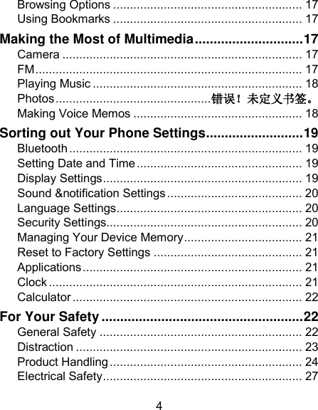 4 Browsing Options ........................................................ 17 Using Bookmarks ........................................................ 17 Making the Most of Multimedia ............................. 17 Camera ....................................................................... 17 FM ............................................................................... 17 Playing Music .............................................................. 18 Photos .............................................. 错误！未定义书签。 Making Voice Memos .................................................. 18 Sorting out Your Phone Settings .......................... 19 Bluetooth ..................................................................... 19 Setting Date and Time ................................................. 19 Display Settings ........................................................... 19 Sound &amp;notification Settings ........................................ 20 Language Settings ....................................................... 20 Security Settings.......................................................... 20 Managing Your Device Memory ................................... 21 Reset to Factory Settings ............................................ 21 Applications ................................................................. 21 Clock ........................................................................... 21 Calculator .................................................................... 22 For Your Safety ...................................................... 22 General Safety ............................................................ 22 Distraction ................................................................... 23 Product Handling ......................................................... 24 Electrical Safety ........................................................... 27 