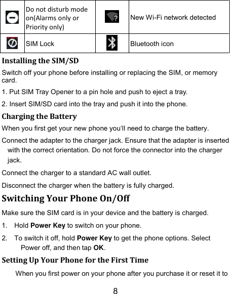 8  Do not disturb mode on(Alarms only or Priority only)  New Wi-Fi network detected  SIM Lock  Bluetooth icon Installing the SIM/SD Switch off your phone before installing or replacing the SIM, or memory card.   1. Put SIM Tray Opener to a pin hole and push to eject a tray. 2. Insert SIM/SD card into the tray and push it into the phone.     Charging the Battery When you first get your new phone you‘ll need to charge the battery. Connect the adapter to the charger jack. Ensure that the adapter is inserted with the correct orientation. Do not force the connector into the charger jack. Connect the charger to a standard AC wall outlet. Disconnect the charger when the battery is fully charged. Switching Your Phone On/Off Make sure the SIM card is in your device and the battery is charged.   1.  Hold Power Key to switch on your phone. 2.  To switch it off, hold Power Key to get the phone options. Select Power off, and then tap OK. Setting Up Your Phone for the First Time When you first power on your phone after you purchase it or reset it to 