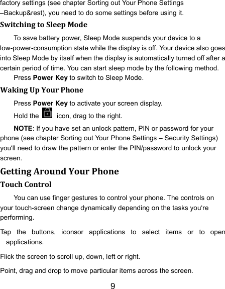 9 factory settings (see chapter Sorting out Your Phone Settings –Backup&amp;rest), you need to do some settings before using it. Switching to Sleep Mode To save battery power, Sleep Mode suspends your device to a low-power-consumption state while the display is off. Your device also goes into Sleep Mode by itself when the display is automatically turned off after a certain period of time. You can start sleep mode by the following method.   Press Power Key to switch to Sleep Mode. Waking Up Your Phone Press Power Key to activate your screen display. Hold the    icon, drag to the right. NOTE: If you have set an unlock pattern, PIN or password for your phone (see chapter Sorting out Your Phone Settings – Security Settings) you‘ll need to draw the pattern or enter the PIN/password to unlock your screen. Getting Around Your Phone Touch Control You can use finger gestures to control your phone. The controls on your touch-screen change dynamically depending on the tasks you‘re performing. Tap  the  buttons,  iconsor  applications  to  select  items  or  to  open applications. Flick the screen to scroll up, down, left or right. Point, drag and drop to move particular items across the screen. 