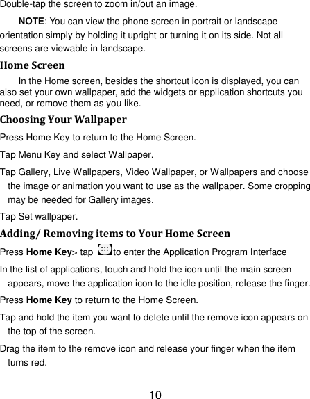 10 Double-tap the screen to zoom in/out an image.   NOTE: You can view the phone screen in portrait or landscape orientation simply by holding it upright or turning it on its side. Not all screens are viewable in landscape. Home Screen In the Home screen, besides the shortcut icon is displayed, you can also set your own wallpaper, add the widgets or application shortcuts you need, or remove them as you like.   Choosing Your Wallpaper   Press Home Key to return to the Home Screen. Tap Menu Key and select Wallpaper. Tap Gallery, Live Wallpapers, Video Wallpaper, or Wallpapers and choose the image or animation you want to use as the wallpaper. Some cropping may be needed for Gallery images. Tap Set wallpaper. Adding/ Removing items to Your Home Screen Press Home Key&gt; tap  to enter the Application Program Interface In the list of applications, touch and hold the icon until the main screen appears, move the application icon to the idle position, release the finger.   Press Home Key to return to the Home Screen. Tap and hold the item you want to delete until the remove icon appears on the top of the screen. Drag the item to the remove icon and release your finger when the item turns red. 