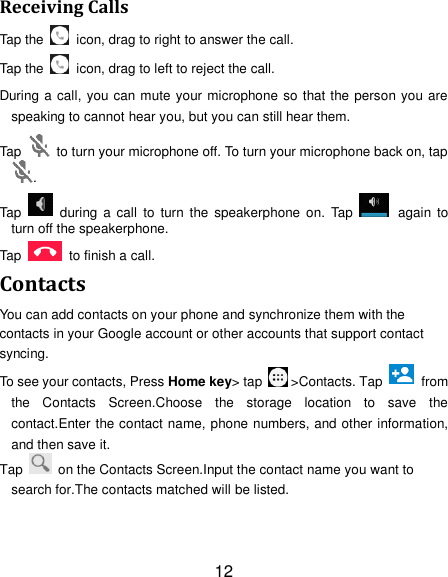 12 Receiving Calls Tap the    icon, drag to right to answer the call. Tap the    icon, drag to left to reject the call. During a call, you can mute your microphone so that the person you are speaking to cannot hear you, but you can still hear them. Tap    to turn your microphone off. To turn your microphone back on, tap. Tap    during  a  call  to  turn  the  speakerphone  on.  Tap    again to turn off the speakerphone.   Tap    to finish a call.   Contacts You can add contacts on your phone and synchronize them with the contacts in your Google account or other accounts that support contact syncing. To see your contacts, Press Home key&gt; tap  &gt;Contacts. Tap   from the  Contacts  Screen.Choose  the  storage  location  to  save  the contact.Enter the contact name, phone numbers, and other information, and then save it.   Tap    on the Contacts Screen.Input the contact name you want to search for.The contacts matched will be listed. 