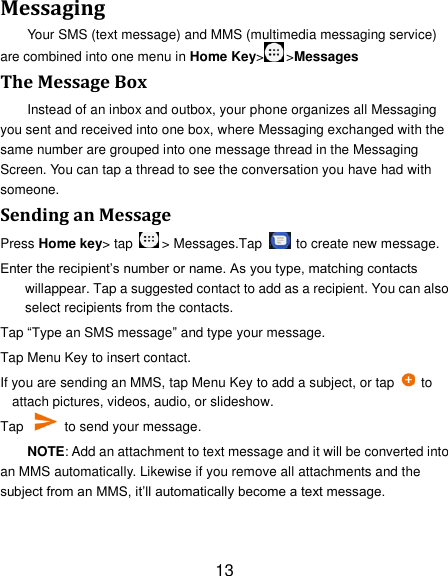13 Messaging Your SMS (text message) and MMS (multimedia messaging service) are combined into one menu in Home Key&gt; &gt;Messages The Message Box Instead of an inbox and outbox, your phone organizes all Messaging you sent and received into one box, where Messaging exchanged with the same number are grouped into one message thread in the Messaging Screen. You can tap a thread to see the conversation you have had with someone. Sending an Message Press Home key&gt; tap  &gt; Messages.Tap   to create new message. Enter the recipient‘s number or name. As you type, matching contacts willappear. Tap a suggested contact to add as a recipient. You can also select recipients from the contacts. Tap ―Type an SMS message‖ and type your message. Tap Menu Key to insert contact. If you are sending an MMS, tap Menu Key to add a subject, or tap   to attach pictures, videos, audio, or slideshow. Tap    to send your message. NOTE: Add an attachment to text message and it will be converted into an MMS automatically. Likewise if you remove all attachments and the subject from an MMS, it‘ll automatically become a text message. 