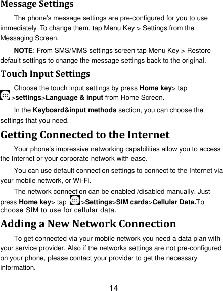 14 Message Settings The phone‘s message settings are pre-configured for you to use immediately. To change them, tap Menu Key &gt; Settings from the Messaging Screen.   NOTE: From SMS/MMS settings screen tap Menu Key &gt; Restore default settings to change the message settings back to the original. Touch Input Settings Choose the touch input settings by press Home key&gt; tap &gt;settings&gt;Language &amp; input from Home Screen. In the Keyboard&amp;input methods section, you can choose the settings that you need. Getting Connected to the Internet Your phone‘s impressive networking capabilities allow you to access the Internet or your corporate network with ease. You can use default connection settings to connect to the Internet via your mobile network, or Wi-Fi. The network connection can be enabled /disabled manually. Just press Home key&gt; tap  &gt;Settings&gt;SIM cards&gt;Cellular Data.To choose SIM to use for cellular data. Adding a New Network Connection To get connected via your mobile network you need a data plan with your service provider. Also if the networks settings are not pre-configured on your phone, please contact your provider to get the necessary information.   