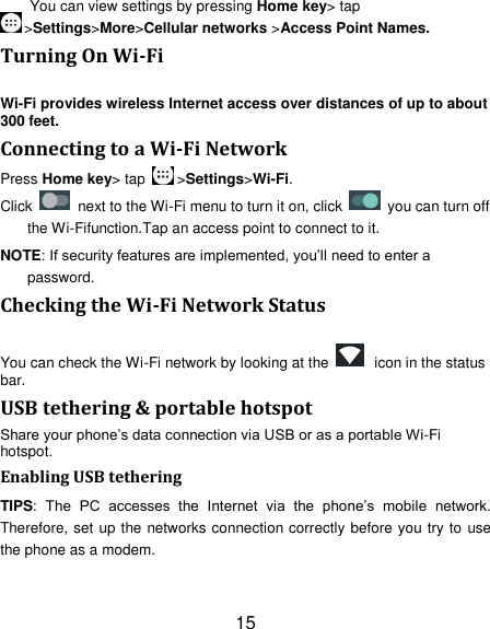 15 You can view settings by pressing Home key&gt; tap &gt;Settings&gt;More&gt;Cellular networks &gt;Access Point Names. Turning On Wi-Fi Wi-Fi provides wireless Internet access over distances of up to about 300 feet. Connecting to a Wi-Fi Network Press Home key&gt; tap  &gt;Settings&gt;Wi-Fi. Click    next to the Wi-Fi menu to turn it on, click    you can turn off the Wi-Fifunction.Tap an access point to connect to it. NOTE: If security features are implemented, you‘ll need to enter a password. Checking the Wi-Fi Network Status You can check the Wi-Fi network by looking at the    icon in the status bar.   USB tethering &amp; portable hotspot Share your phone‘s data connection via USB or as a portable Wi-Fi hotspot. Enabling USB tethering TIPS:  The  PC  accesses  the  Internet  via  the  phone‘s  mobile  network. Therefore, set up the networks connection correctly before you try to use the phone as a modem. 