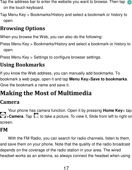17 Tap the address bar to enter the website you want to browse. Then tap   on the touch keyboard. Tap Menu Key &gt; Bookmarks/History and select a bookmark or history to open. Browsing Options When you browse the Web, you can also do the following: Press Menu Key &gt; Bookmarks/History and select a bookmark or history to open. Press Menu Key &gt; Settings to configure browser settings. Using Bookmarks If you know the Web address, you can manually add bookmarks. To bookmark a web page, open it and tap Menu Key&gt;Save to bookmarks. Give the bookmark a name and save it.   Making the Most of Multimedia Camera Your phone has camera function. Open it by pressing Home Key&gt; tap &gt;Camera. Tap    to take a picture. To view it, Slide from left to right on screen. FM With the FM Radio, you can search for radio channels, listen to them, and save them on your phone. Note that the quality of the radio broadcast depends on the coverage of the radio station in your area. The wired headset works as an antenna, so always connect the headset when using 