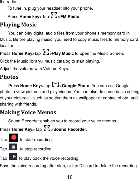 18 the radio. To tune in, plug your headset into your phone.   Press Home key&gt; tap  &gt;FM Radio. Playing Music You can play digital audio files from your phone‘s memory card in Music. Before playing music, you need to copy music files to memory card location. Press Home Key&gt;tap  &gt;Play Music to open the Music Screen. Click the Music library&gt; music catalog to start playing. Adjust the volume with Volume Keys. Photos Press Home Key&gt; tap  &gt;Google Photo. You can use Google photo to view pictures and play videos. You can also do some basic editing of your pictures – such as setting them as wallpaper or contact photo, and sharing with friends. Making Voice Memos Sound Recorder enables you to record your voice memos.   Press Home Key&gt; tap  &gt;Sound Recorder. Tap   to start recording. Tap   to stop recording. Tap    to play back the voice recording. Save the voice recording after stop, or tap Discard to delete the recording. 