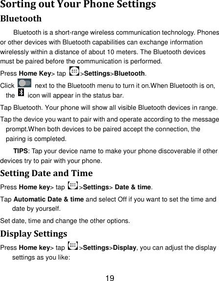 19 Sorting out Your Phone Settings Bluetooth Bluetooth is a short-range wireless communication technology. Phones or other devices with Bluetooth capabilities can exchange information wirelessly within a distance of about 10 meters. The Bluetooth devices must be paired before the communication is performed. Press Home Key&gt; tap  &gt;Settings&gt;Bluetooth. Click    next to the Bluetooth menu to turn it on.When Bluetooth is on, the    icon will appear in the status bar. Tap Bluetooth. Your phone will show all visible Bluetooth devices in range. Tap the device you want to pair with and operate according to the message prompt.When both devices to be paired accept the connection, the pairing is completed. TIPS: Tap your device name to make your phone discoverable if other devices try to pair with your phone. Setting Date and Time Press Home key&gt; tap  &gt;Settings&gt; Date &amp; time. Tap Automatic Date &amp; time and select Off if you want to set the time and date by yourself. Set date, time and change the other options. Display Settings Press Home key&gt; tap  &gt;Settings&gt;Display, you can adjust the display settings as you like: 