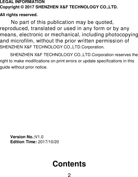 2 LEGAL INFORMATION Copyright © 2017 SHENZHEN X&amp;F TECHNOLOGY CO.,LTD. All rights reserved. No part of this publication may be quoted, reproduced, translated or used in any form or by any means, electronic or mechanical, including photocopying and microfilm, without the prior written permission of SHENZHEN X&amp;F TECHNOLOGY CO.,LTD.Corporation. SHENZHEN X&amp;F TECHNOLOGY CO.,LTD.Corporation reserves the right to make modifications on print errors or update specifications in this guide without prior notice.         Version No.:V1.0      Edition Time: 2017/10/20    Contents 