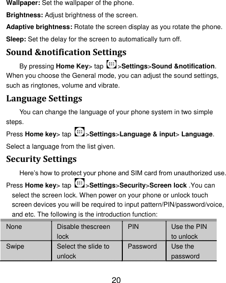20 Wallpaper: Set the wallpaper of the phone. Brightness: Adjust brightness of the screen. Adaptive brightness: Rotate the screen display as you rotate the phone. Sleep: Set the delay for the screen to automatically turn off. Sound &amp;notification Settings By pressing Home Key&gt; tap  &gt;Settings&gt;Sound &amp;notification. When you choose the General mode, you can adjust the sound settings, such as ringtones, volume and vibrate. Language Settings You can change the language of your phone system in two simple steps. Press Home key&gt; tap  &gt;Settings&gt;Language &amp; input&gt; Language. Select a language from the list given. Security Settings Here‘s how to protect your phone and SIM card from unauthorized use.   Press Home key&gt; tap  &gt;Settings&gt;Security&gt;Screen lock .You can select the screen lock. When power on your phone or unlock touch screen devices you will be required to input pattern/PIN/password/voice, and etc. The following is the introduction function: None Disable thescreen lock PIN Use the PIN to unlock Swipe Select the slide to unlock Password Use the password 