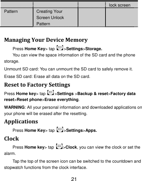 21 lock screen Pattern Creating Your Screen Unlock Pattern    Managing Your Device Memory Press Home Key&gt; tap  &gt;Settings&gt;Storage. You can view the space information of the SD card and the phone storage.   Unmount SD card: You can unmount the SD card to safely remove it. Erase SD card: Erase all data on the SD card. Reset to Factory Settings Press Home key&gt; tap  &gt;Settings &gt;Backup &amp; reset&gt;Factory data reset&gt;Reset phone&gt;Erase everything. WARNING: All your personal information and downloaded applications on your phone will be erased after the resetting. Applications Press Home Key&gt; tap  &gt;Settings&gt;Apps. Clock Press Home key&gt; tap  &gt;Clock, you can view the clock or set the alarm. Tap the top of the screen icon can be switched to the countdown and stopwatch functions from the clock interface. 