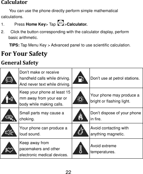 22 Calculator You can use the phone directly perform simple mathematical calculations. 1.    Press Home Key&gt; Tap  &gt;Calculator. 2.    Click the button corresponding with the calculator display, perform basic arithmetic. TIPS: Tap Menu Key &gt; Advanced panel to use scientific calculation. For Your Safety General Safety  Don‘t make or receive handheld calls while driving. And never text while driving.  Don‘t use at petrol stations.  Keep your phone at least 15 mm away from your ear or body while making calls.  Your phone may produce a bright or flashing light.  Small parts may cause a choking.  Don‘t dispose of your phone in fire.  Your phone can produce a loud sound.  Avoid contacting with anything magnetic.  Keep away from pacemakers and other electronic medical devices.  Avoid extreme temperatures. 
