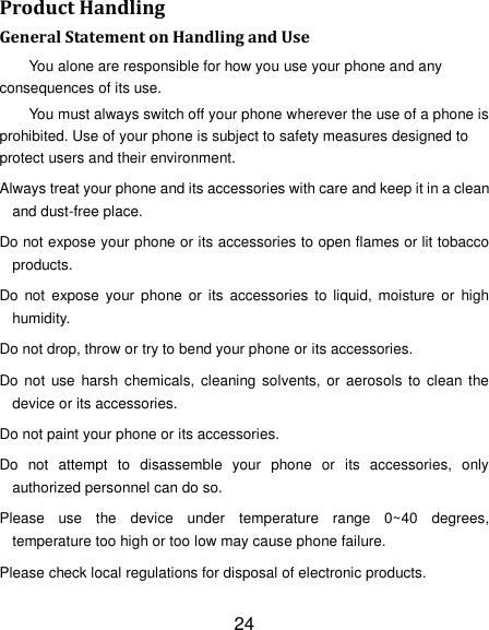 24 Product Handling General Statement on Handling and Use You alone are responsible for how you use your phone and any consequences of its use. You must always switch off your phone wherever the use of a phone is prohibited. Use of your phone is subject to safety measures designed to protect users and their environment. Always treat your phone and its accessories with care and keep it in a clean and dust-free place. Do not expose your phone or its accessories to open flames or lit tobacco products. Do  not  expose your  phone or  its  accessories  to liquid,  moisture or  high humidity. Do not drop, throw or try to bend your phone or its accessories. Do not  use  harsh chemicals,  cleaning solvents,  or aerosols  to  clean the device or its accessories. Do not paint your phone or its accessories. Do  not  attempt  to  disassemble  your  phone  or  its  accessories,  only authorized personnel can do so. Please  use  the  device  under  temperature  range  0~40  degrees, temperature too high or too low may cause phone failure. Please check local regulations for disposal of electronic products. 