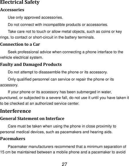 27 Electrical Safety Accessories Use only approved accessories. Do not connect with incompatible products or accessories. Take care not to touch or allow metal objects, such as coins or key rings, to contact or short-circuit in the battery terminals. Connection to a Car Seek professional advice when connecting a phone interface to the vehicle electrical system. Faulty and Damaged Products Do not attempt to disassemble the phone or its accessory. Only qualified personnel can service or repair the phone or its accessory. If your phone or its accessory has been submerged in water, punctured, or subjected to a severe fall, do not use it until you have taken it to be checked at an authorized service center. Interference General Statement on Interface Care must be taken when using the phone in close proximity to personal medical devices, such as pacemakers and hearing aids. Pacemakers Pacemaker manufacturers recommend that a minimum separation of 15 cm be maintained between a mobile phone and a pacemaker to avoid 