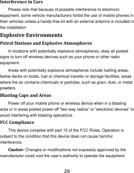 29 Interference in Cars Please note that because of possible interference to electronic equipment, some vehicle manufacturers forbid the use of mobile phones in their vehicles unless a hands-free kit with an external antenna is included in the installation. Explosive Environments Petrol Stations and Explosive Atmospheres In locations with potentially explosive atmospheres, obey all posted signs to turn off wireless devices such as your phone or other radio equipment. Areas with potentially explosive atmospheres include fuelling areas, below decks on boats, fuel or chemical transfer or storage facilities, areas where the air contains chemicals or particles, such as grain, dust, or metal powders. Blasting Caps and Areas Power off your mobile phone or wireless device when in a blasting area or in areas posted power off ―two-way radios‖ or ―electronic devices‖ to avoid interfering with blasting operations. FCC Compliance This device complies with part 15 of the FCC Rules. Operation is subject to the condition that this device does not cause harmful interference. Caution: Changes or modifications not expressly approved by the manufacturer could void the user‗s authority to operate the equipment. 