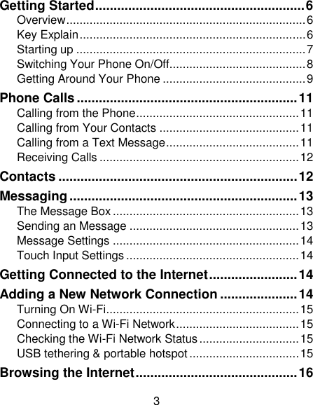 3 Getting Started ......................................................... 6 Overview ........................................................................ 6 Key Explain .................................................................... 6 Starting up ..................................................................... 7 Switching Your Phone On/Off......................................... 8 Getting Around Your Phone ........................................... 9 Phone Calls ............................................................ 11 Calling from the Phone ................................................. 11 Calling from Your Contacts .......................................... 11 Calling from a Text Message ........................................ 11 Receiving Calls ............................................................ 12 Contacts ................................................................. 12 Messaging .............................................................. 13 The Message Box ........................................................ 13 Sending an Message ................................................... 13 Message Settings ........................................................ 14 Touch Input Settings .................................................... 14 Getting Connected to the Internet ........................ 14 Adding a New Network Connection ..................... 14 Turning On Wi-Fi .......................................................... 15 Connecting to a Wi-Fi Network ..................................... 15 Checking the Wi-Fi Network Status .............................. 15 USB tethering &amp; portable hotspot ................................. 15 Browsing the Internet ............................................ 16 