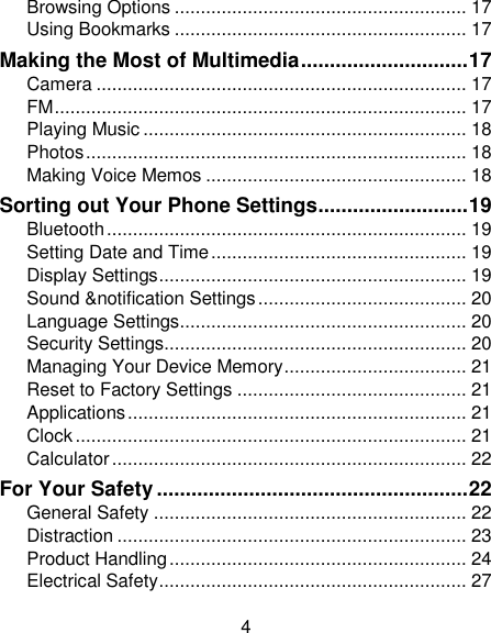 4 Browsing Options ........................................................ 17 Using Bookmarks ........................................................ 17 Making the Most of Multimedia ............................. 17 Camera ....................................................................... 17 FM ............................................................................... 17 Playing Music .............................................................. 18 Photos ......................................................................... 18 Making Voice Memos .................................................. 18 Sorting out Your Phone Settings .......................... 19 Bluetooth ..................................................................... 19 Setting Date and Time ................................................. 19 Display Settings ........................................................... 19 Sound &amp;notification Settings ........................................ 20 Language Settings ....................................................... 20 Security Settings.......................................................... 20 Managing Your Device Memory ................................... 21 Reset to Factory Settings ............................................ 21 Applications ................................................................. 21 Clock ........................................................................... 21 Calculator .................................................................... 22 For Your Safety ...................................................... 22 General Safety ............................................................ 22 Distraction ................................................................... 23 Product Handling ......................................................... 24 Electrical Safety ........................................................... 27 
