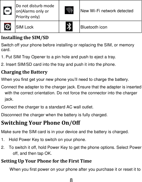 8  Do not disturb mode on(Alarms only or Priority only)  New Wi-Fi network detected  SIM Lock  Bluetooth icon Installing the SIM/SD Switch off your phone before installing or replacing the SIM, or memory card.   1. Put SIM Tray Opener to a pin hole and push to eject a tray. 2. Insert SIM/SD card into the tray and push it into the phone.     Charging the Battery When you first get your new phone you‘ll need to charge the battery. Connect the adapter to the charger jack. Ensure that the adapter is inserted with the correct orientation. Do not force the connector into the charger jack. Connect the charger to a standard AC wall outlet. Disconnect the charger when the battery is fully charged. Switching Your Phone On/Off Make sure the SIM card is in your device and the battery is charged.   1.  Hold Power Key to switch on your phone. 2.  To switch it off, hold Power Key to get the phone options. Select Power off, and then tap OK. Setting Up Your Phone for the First Time When you first power on your phone after you purchase it or reset it to 