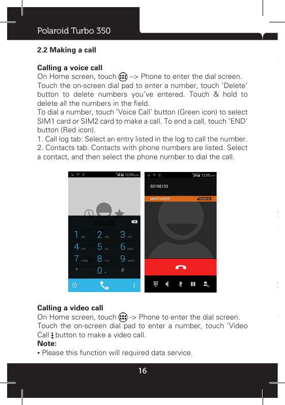 Polaroid Turbo 350162.2 Making a callCalling a voice callOn Home screen, touch  --&gt; Phone to enter the dial screen.Touch the on-screen dial pad to enter a number, touch ‘Delete’ button to delete numbers you’ve entered. Touch &amp; hold to delete all the numbers in the eld. To dial a number, touch ‘Voice Call’ button (Green icon) to select SIM1 card or SIM2 card to make a call. To end a call, touch ‘END’ button (Red icon). 1. Call log tab: Select an entry listed in the log to call the number. 2. Contacts tab: Contacts with phone numbers are listed. Select a contact, and then select the phone number to dial the call.   Calling a video callOn Home screen, touch   -&gt; Phone to enter the dial screen.Touch the on-screen dial pad to enter a number, touch ‘Video Call   button to make a video call. Note:• Please this function will required data service.• Your phone must be in of the normal data network coverage, and the other side (the receiver’s phone and SIM card) can also be supported the video call function of 3G.2.3 Answering and Ending a callWhen you receive a phone call, the incoming voice call screen will appear, allowing you to either answer or ignore the call. 1. To answer an incoming call, slide ‘ANSWER’ (Green icon) button rightward.2. To reject a call, slide ‘REJECT’ button (Red icon) button leftward.2.4 In-call optionsWhile on a call, reveal the in-call options: Speaker, Mute, Hold, End.Note: that if Bluetooth services are on and you are connected to a hands-free device, the more menu indicator will show Bluetooth on. 1. Speaker: To use the speaker, select ‘Speaker’ so it shows a green bar. To turn it off, select it again so the bar is unlled. The 