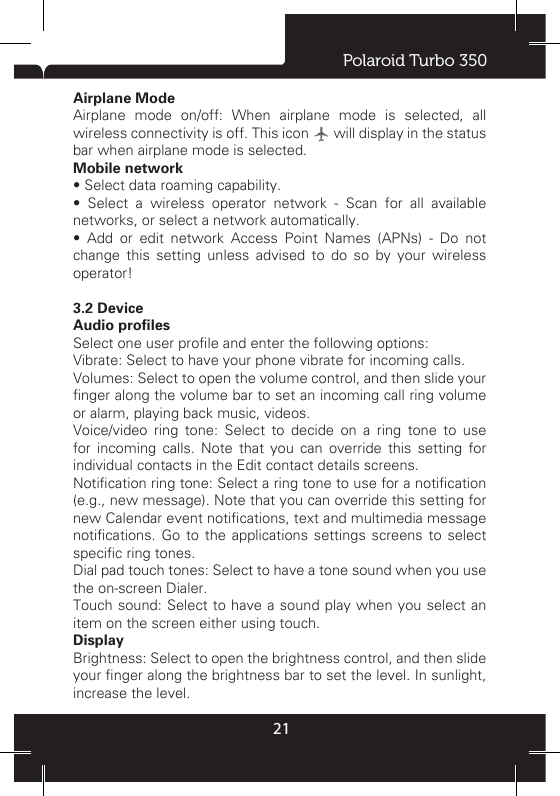 Polaroid Turbo 350213.1 Wireless &amp; networksWi -FiWi-Fi on/off: Select this check box if you prefer to use Wi-Fi for your data connection. Wi-Fi settings: Open the Wi-Fi settings screen; select it from the network list. Provide your username or password if required. Please consult your network adminirator to get this information.BluetoothBluetooth on/off: Use this check box to turn Bluetooth services on or off. Bluetooth settings: With Bluetooth services on, you can open the Bluetooth settings screen to:• Rename your device.•  Select  to  be  discoverable  for  up  to  120  seconds,  or  not discoverable. •  Pair  or  unpair  with  one  of  the  Bluetooth  devices  in  range - You will be asked to type a PIN before pairing. Refer to the manufacturer’s documentation for the PIN code. • Rescan for devices.Airplane ModeAirplane mode on/off: When airplane mode is selected, all wireless connectivity is off. This icon   will display in the status bar when airplane mode is selected. Mobile network • Select data roaming capability. •  Select  a  wireless  operator  network  -  Scan  for  all  available networks, or select a network automatically. •  Add  or  edit  network  Access  Point  Names  (APNs)  -  Do  not change this setting unless advised to do so by your wireless operator! 3.2 DeviceAudio profilesSelect one user prole and enter the following options:Vibrate: Select to have your phone vibrate for incoming calls. Volumes: Select to open the volume control, and then slide your nger along the volume bar to set an incoming call ring volume or alarm, playing back music, videos. Voice/video ring tone: Select to decide on a ring tone to use for incoming calls. Note that you can override this setting for individual contacts in the Edit contact details screens. Notication ring tone: Select a ring tone to use for a notication (e.g., new message). Note that you can override this setting for new Calendar event notications, text and multimedia message notications.  Go  to  the  applications settings  screens to  select specic ring tones. Dial pad touch tones: Select to have a tone sound when you use the on-screen Dialer. Touch sound: Select to have a sound play when you select an item on the screen either using touch.Display Brightness: Select to open the brightness control, and then slide your nger along the brightness bar to set the level. In sunlight, increase the level. 