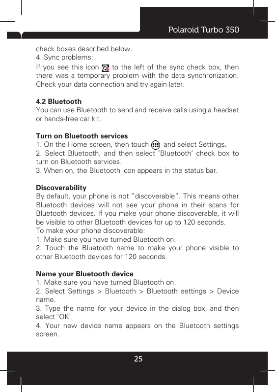Polaroid Turbo 350254 ActiveSync4.1 Data synchronizationSome applications on your phone give you access to personal information that you can add, view, and edit on your computer using Web applications. This means that when you add, change, or delete your information in any of these applications on the Web, the updated information also appears on your phone, and vice versa. Also, if you lose your phone or if your phone is destroyed, your personal information is not lost and will appear, as before, on a replacement phone. This mirroring of information happens through over-the-air data synchronization, or data “syncing”. Data syncing occurs in the background and shouldn’t ever get in your way. You’ll know your data is being synchronized when you see this icon in the status bar: Because sending large amounts of data back and forth over the air can take time and require considerable bandwidth, there are some settings on the phone that allow you to control data sync. Please consult your plan with your operator to avoid undesired charges for data usage. Sync by applicationTo control synchronization Contacts, you can do the following: 1. On the Home screen, then touch    and select Settings. 2. Select Accounts &amp; sync. When any of the applications are synchronizing, you will see the “sync” icon . You will also see the last time your data was synchronized. 3. By default, the personal information in Contacts will sync whenever you make a change or receive a new message. You can change this behavior: Auto-sync: When selected, Auto-sync will sync Contacts automatically, as you make changes or receive new messages. When OFF, information will not be synced automatically, although you can force sync by using the individual application check boxes described below. 4. Sync problems:If you see this icon   to the left of the sync check box, then there was a temporary problem with the data synchronization. Check your data connection and try again later.4.2 Bluetooth You can use Bluetooth to send and receive calls using a headset or hands-free car kit.  Turn on Bluetooth services 1. On the Home screen, then touch   and select Settings. 2. Select Bluetooth, and then select ‘Bluetooth’ check box to turn on Bluetooth services. 3. When on, the Bluetooth icon appears in the status bar.Discoverability By default, your phone is not “discoverable”. This means other Bluetooth devices will not see your phone in their scans for Bluetooth devices. If you make your phone discoverable, it will be visible to other Bluetooth devices for up to 120 seconds. To make your phone discoverable: 1. Make sure you have turned Bluetooth on.2. Touch the Bluetooth name to make your phone visible to other Bluetooth devices for 120 seconds. Name your Bluetooth device1. Make sure you have turned Bluetooth on.2. Select Settings &gt; Bluetooth &gt; Bluetooth settings &gt; Device name. 3. Type the name for your device in the dialog box, and then select ‘OK’. 4. Your new device name appears on the Bluetooth settings screen.