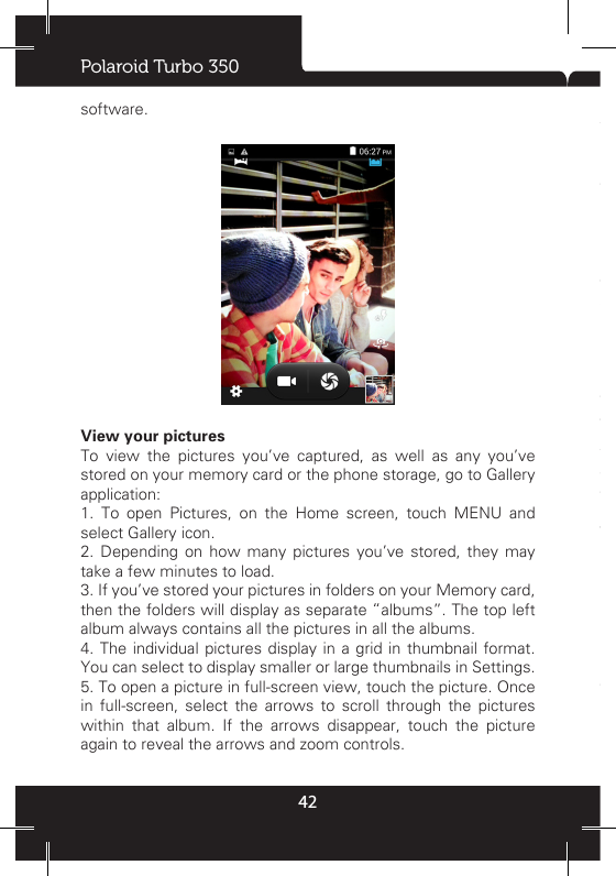 Polaroid Turbo 35042software.View your pictures  To view the pictures you’ve captured, as well as any you’ve stored on your memory card or the phone storage, go to Gallery application: 1. To open Pictures, on the Home screen, touch MENU and select Gallery icon. 2. Depending on how many pictures you’ve stored, they may take a few minutes to load. 3. If you’ve stored your pictures in folders on your Memory card, then the folders will display as separate “albums”. The top left album always contains all the pictures in all the albums. 4. The individual pictures display in a grid in thumbnail format. You can select to display smaller or large thumbnails in Settings. 5. To open a picture in full-screen view, touch the picture. Once in full-screen, select the arrows to scroll through the pictures within that album. If the arrows disappear, touch the picture again to reveal the arrows and zoom controls.Picture options  You can do the following while in Pictures.Note:  In all the instructions below, you can touch &amp; hold a picture to open the context menu to access all actions, rather than open the picture in full-screen view.1. View full-screen: Select a picture to open it in full-screen view. 2. Share a picture: In full-screen view, press MENU and select Share. Select to share your picture via Messaging (MMS), or another application (if you have another application installed on your phone that supports sharing). 3. Set as wallpaper: In full-screen view, press MENU and select Set as. From the menu that opens select Wallpaper. Touch &amp; hold an edge of the cropper to reveal the sizing arrows, then drag the edge in or out to size. Touch &amp; drag the center of the cropper to move it within the picture. When you’re happy with the cropped area, select ‘Save’. 4. Set as contact picture: In full-screen view, press MENU and select Set as. From the menu that opens, select Contact icon. Your contact list opens. Select the contact you want to associate with the picture. Touch &amp; hold an edge of the cropper to reveal the sizing arrows, then drag the edge in or out to size. Touch &amp; drag the center of the cropper to move it within the picture. When you’re happy with the cropped area, select ‘Save’. The picture will now appear in the Contact details screen, as well as on any incoming call notications. 7. Crop picture: In full-screen view, press MENU and select More &gt; Crop. Touch &amp; hold an edge of the cropper to reveal the sizing arrows, then drag the edge in or out to size. Touch &amp; drag the center of the cropper to move it within the picture. 3 When you are happy with the cropped area, select ‘Save’. Select Discard to cancel the crop. The cropped picture is saved to Pictures as a copy. Your original is not touched. 8. Rotate picture: In full-screen view, press MENU and select Rotate. Select from Rotate left (counter-clockwise) or Rotate right (clockwise). Your picture rotates and is saved automatically. 