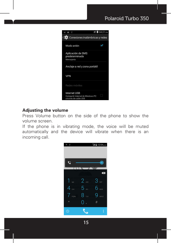 Polaroid Turbo 35015Ongoing  notications  report  activities  such  as  call  forwarding ON, current call status, song playing. Notications  report  the  arrival  of  new  messages,  calendar events, and alarms. You can clear notications list by selecting ‘Clear’ notications at the top of the notications window. To open the message, reminder, or other notication,  you  can touch the  items.  To  close the notications  window,  slide  your nger up the screen. Notes: On the home screen, touch the bar and slide your nger down  the  screen  to  open  the  list  of  notications  displayed  in the sliding window, you can touch the icon   on the top of the screen to enter the shortcuts screen, such as Airplane mode, Wi-Fi, Bluetooth, Data connection, Airplane mode, Brightness, you can open or close the selected function directly.2 Using phone features2.1 Turning the phone function on and offTo enable or disable Airplane ModeIn many countries, you are required by law to turn off the phone while on board an aircraft. Another way to turn off the phone function is to switch your device to Airplane Mode.When you enable Airplane Mode, all wireless radios on your device are turned off, including the phone function, Bluetooth, and WLAN.1. Touch   -  -&gt; Settings -&gt; More… -&gt; Airplane mode.2. Touch ‘Airplane mode’ to enable or disable.When you disable Airplane mode, the phone function is turned back on and the previous state of Bluetooth and WLAN are restored.Adjusting the volumePress Volume button on the side of the phone to show the volume screen. If the phone is in vibrating mode, the voice will be muted automatically and the device will vibrate when there is an incoming call.