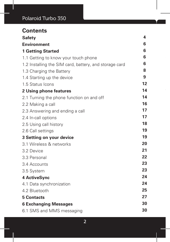 Polaroid Turbo 3502ContentsSafety Environment 1 Getting Started 1.1 Getting to know your touch phone 1.2 Installing the SIM card, battery, and storage card 1.3 Charging the Battery 1.4 Starting up the device 1.5 Status Icons 2 Using phone features 2.1 Turning the phone function on and off 2.2 Making a call 2.3 Answering and ending a call 2.4 In-call options 2.5 Using call history 2.6 Call settings 3 Setting on your device3.1 Wireless &amp; networks 3.2 Device 3.3 Personal 3.4 Accounts3.5 System 4 ActiveSync4.1 Data synchronization 4.2 Bluetooth 5 Contacts 6 Exchanging Messages6.1 SMS and MMS messaging 6.2 POP3 and IMAP email accounts 7 Internet 7.1 Ways of Connecting to the Internet 7.2 Browser 8 Experiencing Multimedia 8.1 Camera &amp; Picture 8.2 Music 8.3 FM Radio 8.4 Sound record 9 Other applications 9.1 Calendar 9.2 Alarm Clock 9.3 Calculator 10 FCC11 Warranty46666891214141617171819192021222323242425273030