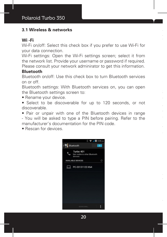 Polaroid Turbo 350203.1 Wireless &amp; networksWi -FiWi-Fi on/off: Select this check box if you prefer to use Wi-Fi for your data connection. Wi-Fi settings: Open the Wi-Fi settings screen; select it from the network list. Provide your username or password if required. Please consult your network adminirator to get this information.BluetoothBluetooth on/off: Use this check box to turn Bluetooth services on or off. Bluetooth settings: With Bluetooth services on, you can open the Bluetooth settings screen to:• Rename your device.•  Select  to  be  discoverable  for  up  to  120  seconds,  or  not discoverable. •  Pair  or  unpair  with  one  of  the  Bluetooth  devices  in  range - You will be asked to type a PIN before pairing. Refer to the manufacturer’s documentation for the PIN code. • Rescan for devices.Airplane ModeAirplane mode on/off: When airplane mode is selected, all wireless connectivity is off. This icon   will display in the status bar when airplane mode is selected. Mobile network • Select data roaming capability. •  Select  a  wireless  operator  network  -  Scan  for  all  available networks, or select a network automatically. •  Add  or  edit  network  Access  Point  Names  (APNs)  -  Do  not change this setting unless advised to do so by your wireless operator! 3.2 DeviceAudio profilesSelect one user prole and enter the following options:Vibrate: Select to have your phone vibrate for incoming calls. Volumes: Select to open the volume control, and then slide your nger along the volume bar to set an incoming call ring volume or alarm, playing back music, videos. Voice/video ring tone: Select to decide on a ring tone to use for incoming calls. Note that you can override this setting for individual contacts in the Edit contact details screens. Notication ring tone: Select a ring tone to use for a notication (e.g., new message). Note that you can override this setting for new Calendar event notications, text and multimedia message notications.  Go  to  the  applications settings  screens to  select specic ring tones. Dial pad touch tones: Select to have a tone sound when you use the on-screen Dialer. Touch sound: Select to have a sound play when you select an item on the screen either using touch.Display Brightness: Select to open the brightness control, and then slide your nger along the brightness bar to set the level. In sunlight, increase the level. 