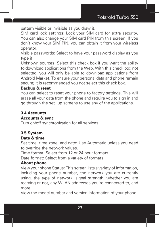 Polaroid Turbo 35023Sleep: Select to decide how long your phone must be inactive before the screen turns off.  StorageView and manage the data storage on your phone.Memory card: Monitor and manage the use of your Memory card from this screen: 1. View how much space you are using on your memory card. 2. Select to use your memory card as USB mass storage when your phone is connected to your computer (selected by default) 3. Unmount/eject your memory card from your phone. Note that when your phone is connected to your computer via USB, you cannot view pictures or play any media stored on the card from your phone. Internal phone storage: Reports how much internal storage is free. To increase memory capacity you may install an external memory card; please be aware your product supports external memory up to 32GB.ApplicationsView all the applications stored on your phone and how much space they occupy. If you’ve downloaded an application from Android Market, you can uninstall it from this screen. Select a specic application to: 1. Clear your user data (if you have any associated with a particular application). 2. Disassociate the application with any actions. 3. Uninstall - If you’ve downloaded an application from pre-congured  Market,  you  will  be  able  to  uninstall  it  from  this screen by selecting Uninstall.3.3 PersonalLocation accessSelect a source for determining your location.  SecurityScreen unlock pattern: Create a pattern you will be asked to draw before your screen will unlock. You can select to make the pattern visible or invisible as you draw it. SIM card lock settings: Lock your SIM card for extra security. You can also change your SIM card PIN from this screen. If you don’t know your SIM PIN, you can obtain it from your wireless operator. Visible passwords: Select to have your password display as you type it. Unknown sources: Select this check box if you want the ability to download applications from the Web. With this check box not selected, you will only be able to download applications from Android Market. To ensure your personal data and phone remain secure; it is recommended you not select this check box.  Backup &amp; resetYou can select to reset your phone to factory settings. This will erase all your data from the phone and require you to sign in and go through the set¬up screens to use any of the applications.  3.4 AccountsAccounts &amp; sync Turn on/off synchronization for all services. 3.5 SystemDate &amp; timeSet time, time zone, and date: Use Automatic unless you need to override the network values. Time format: Select from 12 or 24 hour formats. Date format: Select from a variety of formats.About phone View your phone Status: This screen lists a variety of information, including your phone number, the network you are currently using, the type of network, signal strength, whether you are roaming or not, any WLAN addresses you’re connected to, and more. View the model number and version information of your phone.