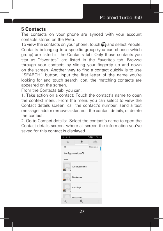 Polaroid Turbo 350275 ContactsThe contacts on your phone are synced with your account contacts stored on the Web. To view the contacts on your phone, touch   and select People.Contacts belonging to a specic group (you can  choose  which group) are listed in the Contacts tab. Only those contacts you star as “favorites” are listed in the Favorites tab. Browse through  your  contacts  by  sliding  your  ngertip  up  and  down on the screen. Another way  to  nd  a  contact  quickly  is to use “SEARCH”  button,  input  the  rst  letter  of  the  name  you’re looking for and touch search icon, the matching contacts are appeared on the screen.From the Contacts tab, you can: 1. Take action on a contact: Touch the contact’s name to open the context menu. From the menu you can select to view the Contact details screen, call the contact’s number, send a text message, add or remove a star, edit the contact details, or delete the contact. 2. Go to Contact details:  Select the contact’s name to open the Contact details screen, where all screen the information you’ve saved for this contact is displayed. 