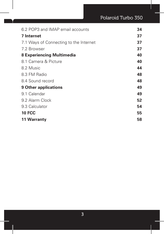 Polaroid Turbo 35036.2 POP3 and IMAP email accounts 7 Internet 7.1 Ways of Connecting to the Internet 7.2 Browser 8 Experiencing Multimedia 8.1 Camera &amp; Picture 8.2 Music 8.3 FM Radio 8.4 Sound record 9 Other applications 9.1 Calendar 9.2 Alarm Clock 9.3 Calculator 10 FCC11 Warranty46666891214141617171819192021222323242425273030343737374040444848494952545558