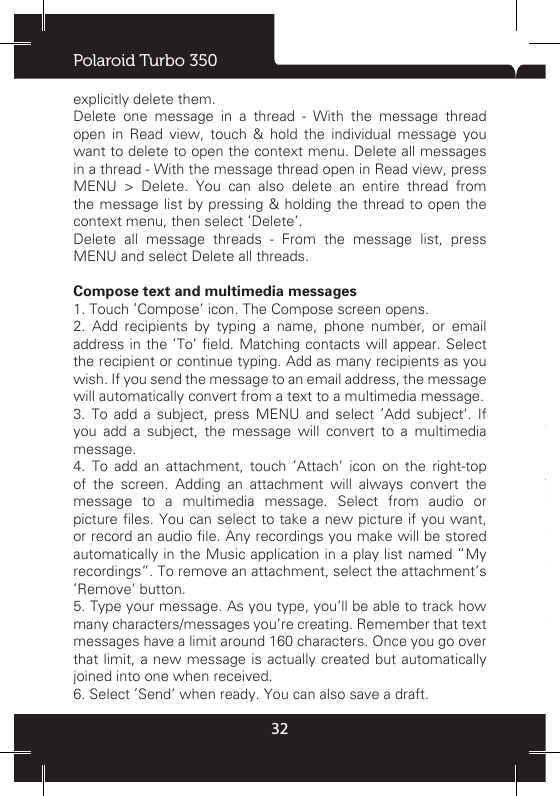 Polaroid Turbo 35032explicitly delete them. Delete one message in a thread - With the message thread open in Read view, touch &amp; hold the individual message you want to delete to open the context menu. Delete all messages in a thread - With the message thread open in Read view, press MENU &gt; Delete. You can also delete an entire thread from the message list by pressing &amp; holding the thread to open the context menu, then select ‘Delete’. Delete all message threads - From the message list, press MENU and select Delete all threads. Compose text and multimedia messages 1. Touch ‘Compose’ icon. The Compose screen opens. 2. Add recipients by typing a name, phone number, or email address in  the ‘To’ eld.  Matching contacts will appear. Select the recipient or continue typing. Add as many recipients as you wish. If you send the message to an email address, the message will automatically convert from a text to a multimedia message. 3. To add a subject, press MENU and select ‘Add subject’. If you add a subject, the message will convert to a multimedia message. 4. To add an attachment, touch ‘Attach’ icon on the right-top of the screen. Adding an attachment will always convert the message to a multimedia message. Select from audio or picture les. You can select to take a new picture if you want, or record an audio le. Any recordings you make will be stored automatically in the Music application in a play list named “My recordings”. To remove an attachment, select the attachment’s ‘Remove’ button. 5. Type your message. As you type, you’ll be able to track how many characters/messages you’re creating. Remember that text messages have a limit around 160 characters. Once you go over that limit, a new message is actually created but automatically joined into one when received. 6. Select ‘Send’ when ready. You can also save a draft. 7. As your message sends, progress displays in the title bar. If you see this icon to the right of the message, it means your message is still being delivered.  Save message as draftWhile composing, press BACK, your message automatically saves as a draft.Text and multimedia message settings To set text and multimedia message preferences, from the message list, press MENU and select ‘Settings’. You can set the following from this screen: 1. Notification settings You  can  receive  a  notication  each  time  you  receive  a  new message.Select  ‘Notications’  check  box  to  receive  a  notication  in the status bar when a new message arrives. If you want your phone to ring when a new message arrives, select that check box as well. Select Ring tone to open the ring tone menu and select a ring tone specic to new text and multimedia message notications.  Note  that  when  you  check  a  ring  tone,  it  plays 