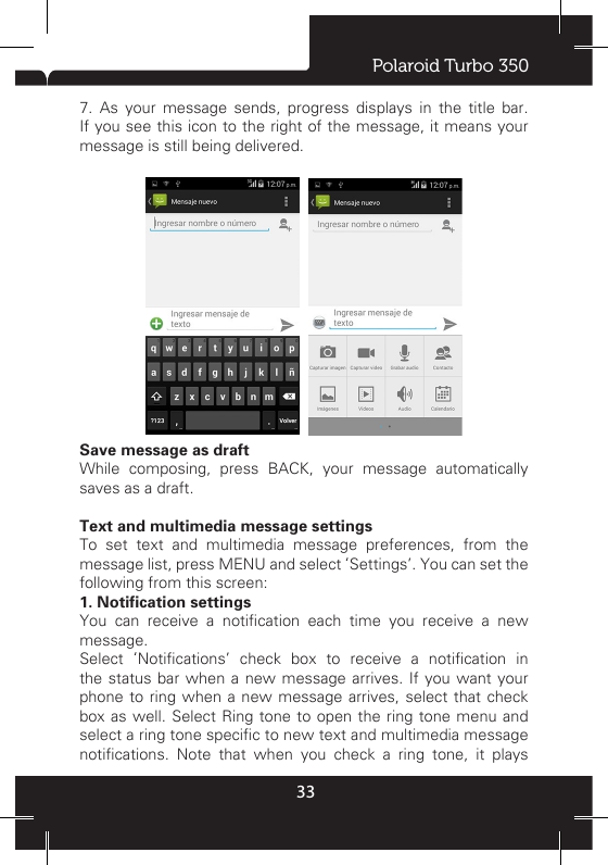 Polaroid Turbo 35033explicitly delete them. Delete one message in a thread - With the message thread open in Read view, touch &amp; hold the individual message you want to delete to open the context menu. Delete all messages in a thread - With the message thread open in Read view, press MENU &gt; Delete. You can also delete an entire thread from the message list by pressing &amp; holding the thread to open the context menu, then select ‘Delete’. Delete all message threads - From the message list, press MENU and select Delete all threads. Compose text and multimedia messages 1. Touch ‘Compose’ icon. The Compose screen opens. 2. Add recipients by typing a name, phone number, or email address in  the ‘To’ eld.  Matching contacts will appear. Select the recipient or continue typing. Add as many recipients as you wish. If you send the message to an email address, the message will automatically convert from a text to a multimedia message. 3. To add a subject, press MENU and select ‘Add subject’. If you add a subject, the message will convert to a multimedia message. 4. To add an attachment, touch ‘Attach’ icon on the right-top of the screen. Adding an attachment will always convert the message to a multimedia message. Select from audio or picture les. You can select to take a new picture if you want, or record an audio le. Any recordings you make will be stored automatically in the Music application in a play list named “My recordings”. To remove an attachment, select the attachment’s ‘Remove’ button. 5. Type your message. As you type, you’ll be able to track how many characters/messages you’re creating. Remember that text messages have a limit around 160 characters. Once you go over that limit, a new message is actually created but automatically joined into one when received. 6. Select ‘Send’ when ready. You can also save a draft. 7. As your message sends, progress displays in the title bar. If you see this icon to the right of the message, it means your message is still being delivered.  Save message as draftWhile composing, press BACK, your message automatically saves as a draft.Text and multimedia message settings To set text and multimedia message preferences, from the message list, press MENU and select ‘Settings’. You can set the following from this screen: 1. Notification settings You  can  receive  a  notication  each  time  you  receive  a  new message.Select  ‘Notications’  check  box  to  receive  a  notication  in the status bar when a new message arrives. If you want your phone to ring when a new message arrives, select that check box as well. Select Ring tone to open the ring tone menu and select a ring tone specic to new text and multimedia message notications.  Note  that  when  you  check  a  ring  tone,  it  plays 