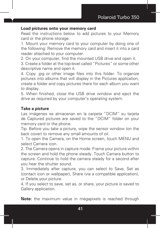 Polaroid Turbo 35041Set your home page  You set your home page from the Settings screen: 1. Press MENU and select More &gt; Settings. The Settings screen opens. 2. In the Page content section, select ‘Set home page’ to open the dialog box. 3. Type the URL of the page you want to set as home, and then select ‘OK’.Download Web files and applications  Before you download any les or applications using the Browser, note the following: 1. Before you can download Web applications, you must explicitly “allow” downloading from the Home &gt; Settings screen: On the Home screen, then press MENU and select Settings. Select ‘Security’, then select ‘Unknown sources’ check box. 2. All items downloaded form the Web are stored on your memory card, so be sure you have a card installed in your phone before you download from the Browser. 3. The Browser will only allow you to download items that are supported by an application installed on the phone. Warning! Applications downloaded from the Web can be from unknown sources. To protect your phone and personal data, only download applications from sources you trust, such as Android Market. 8 Experiencing Multimedia8.1 Camera &amp; PictureAll the pictures you can capture or view on your phone are stored on memory card, which must be installed in your phone. Before you can use the Camera or view pictures in Pictures, make sure you have a card installed. Load pictures onto your memory card Read the instructions below to add pictures to your Memory card or the phone storage. 1. Mount your memory card to your computer by doing one of the following: Remove the memory card and insert it into a card reader attached to your computer.2. On your computer, nd the mounted USB drive and open it.3. Create a folder at the top-level called “Pictures” or some other descriptive name and open it.4.  Copy  .jpg  or  other  image  les  into  this  folder.  To  organize pictures into albums that will display in the Pictures application, create a folder and copy pictures there for each album you want to display. 5.  When  nished,  close  the  USB  drive  window  and  eject  the drive as required by your computer’s operating system. Take a picture  Las imágenes se almacenan en la carpeta “DCIM” su tarjeta de Captured pictures are saved to the “DCIM” folder on your memory card or the phone. Tip: Before you take a picture, wipe the sensor window (on the back cover) to remove any small amounts of oil. 1. To open the Camera, on the Home screen, touch MENU and select Camera icon. 2. The Camera opens in capture mode. Frame your picture within the screen and hold the phone steady. Touch Camera button to capture. Continue to hold the camera steady for a second after you hear the shutter sound. 3. Immediately after capture, you can select to Save, Set as (contact icon or wallpaper), Share (via a compatible application), or Delete your picture. 4. If you select to save, set as, or share, your picture is saved to Gallery application.Note: the maximum value in megapixels is reached through 