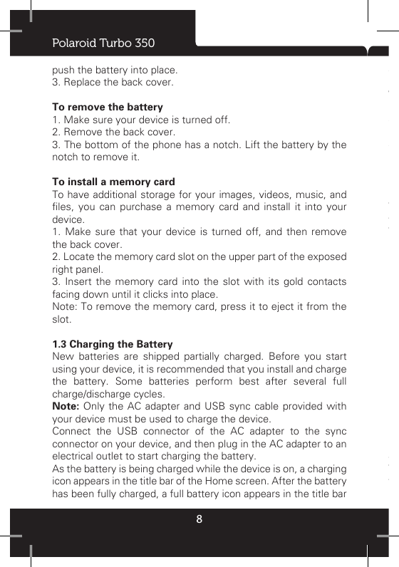 Polaroid Turbo 3508push the battery into place. 3. Replace the back cover.To remove the battery  1. Make sure your device is turned off.2. Remove the back cover.3. The bottom of the phone has a notch. Lift the battery by the notch to remove it.  To install a memory cardTo have additional storage for your images, videos, music, and les,  you  can  purchase  a  memory  card  and  install  it  into  your device.1. Make sure that your device is turned off, and then remove the back cover.2. Locate the memory card slot on the upper part of the exposed right panel.3. Insert the memory card into the slot with its gold contacts facing down until it clicks into place.  Note: To remove the memory card, press it to eject it from the slot.1.3 Charging the BatteryNew batteries are shipped partially charged. Before you start using your device, it is recommended that you install and charge the battery. Some batteries perform best after several full charge/discharge cycles.  Note: Only the AC adapter and USB sync cable provided with your device must be used to charge the device. Connect the USB connector of the AC adapter to the sync connector on your device, and then plug in the AC adapter to an electrical outlet to start charging the battery.  As the battery is being charged while the device is on, a charging icon appears in the title bar of the Home screen. After the battery has been fully charged, a full battery icon appears in the title bar of the Home screen.  Warning:•  Do  not  remove  the  battery  from  the  device  while  you  are charging it using the AC or car adapter. •  As  a  safety  precaution,  the  battery  stops  charging  before  it overheats.1.4 Starting up the devicePower on/off  To power off your phone, press &amp; hold POWER. On release, the Phone options menu opens. Select ‘Power off’ and conrm. To power on again, press &amp; hold POWER.Silent mode  To silence your phone quickly, press &amp; hold the – volume button to zero volume. Or on the Home screen, touch    and select Settings &gt; Audio proles. Select ‘Silent’ check box. 