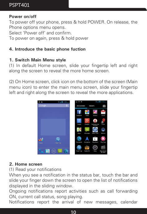 10PSPT401Power on/offTo power off your phone, press &amp; hold POWER. On release, the Phone options menu opens.Select ‘Power off’ and conrm.To power on again, press &amp; hold power 4. Introduce the basic phone fuction1. Switch Main Menu style(1)  In  default  Home  screen,  slide  your  ngertip  left  and  right along the screen to reveal the more home screen.  (2) On Home screen, click icon on the bottom of the screen (Main menu icon) to enter the main menu screen, slide your ngertip left and right along the screen to reveal the more applications.                          2. Home screen(1) Read your noticationsWhen you see a notication in the status bar, touch the bar and slide your nger down the screen to open the list of notications displayed in the sliding window.Ongoing  notications  report  activities  such  as  call  forwarding ON, current call status, song playing.Notications  report  the  arrival  of  new  messages,  calendar 