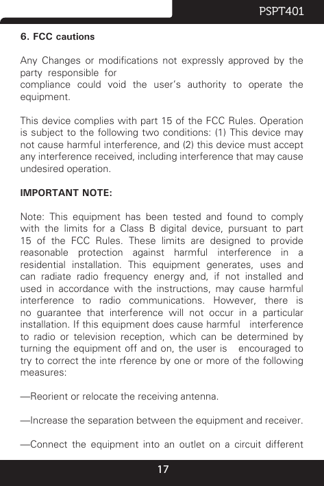 17PSPT4016. FCC cautionsAny  Changes  or  modications  not  expressly  approved  by  the  party  responsible  forcompliance  could  void  the  user’s  authority  to  operate  the equipment.This device complies with part 15 of the FCC Rules. Operation is subject to the following  two  conditions: (1) This device may not cause harmful interference, and (2) this device must accept any interference received, including interference that may cause undesired operation.IMPORTANT NOTE:Note:  This  equipment  has  been  tested  and  found  to  comply with the limits for a Class B digital device, pursuant to part 15  of  the  FCC  Rules.  These  limits  are  designed  to  provide reasonable protection against harmful interference in a residential  installation.  This  equipment  generates,  uses  and can  radiate  radio  frequency  energy  and,  if  not  installed  and used in accordance with the instructions, may cause harmful interference to radio communications. However, there is no guarantee that interference will not occur in a particular installation. If this equipment does cause harmful   interference to radio or television reception, which can be determined by turning the equipment off and on, the user is   encouraged to try to correct the inte rference by one or more of the following measures:—Reorient or relocate the receiving antenna.—Increase the separation between the equipment and receiver. —Connect  the  equipment  into  an  outlet  on  a  circuit  different 