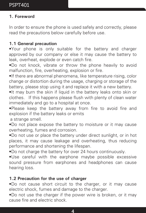 4PSPT4011. ForewordIn order to ensure the phone is used safely and correctly, please read the precautions below carefully before use.1.1 General precaution•Your  phone  is  only  suitable  for  the  battery  and  charger approved by our company or else it may cause the battery to leak, overheat, explode or even catch re.•Do  not  knock,  vibrate  or  throw  the  phone  heavily  to  avoid malfunction, re, overheating, explosion or re.•If there are abnormal phenomena, like temperature rising, color change or distortion during the usage, charging or storage of the battery, please stop using it and replace it with a new battery.•It may burn the skin if liquid in the battery leaks onto skin or clothes.   If this happens please ush with plenty of clean water immediately and go to a hospital at once.•Please  keep  the  battery  away  from  re  to  avoid  re  and explosion if the battery leaks or emits a strange smell.•Do not place expose  the  battery  to  moisture  or  it  may cause overheating, fumes and corrosion.•Do not use or place the battery under direct sunlight, or in hot places, it may cause leakage and overheating, thus reducing performance and shortening the lifespan.•Do not charge the battery for over 24 hours continuously.•Use  careful  with  the  earphone  maybe  possible  excessive sound pressure from earphones and headphones can cause hearing loss.1.2 Precaution for the use of charger•Do  not  cause  short  circuit  to  the  charger,  or  it  may  cause electric shock, fumes and damage to the charger.•Do not use the charger if the power wire is broken, or it may cause re and electric shock.