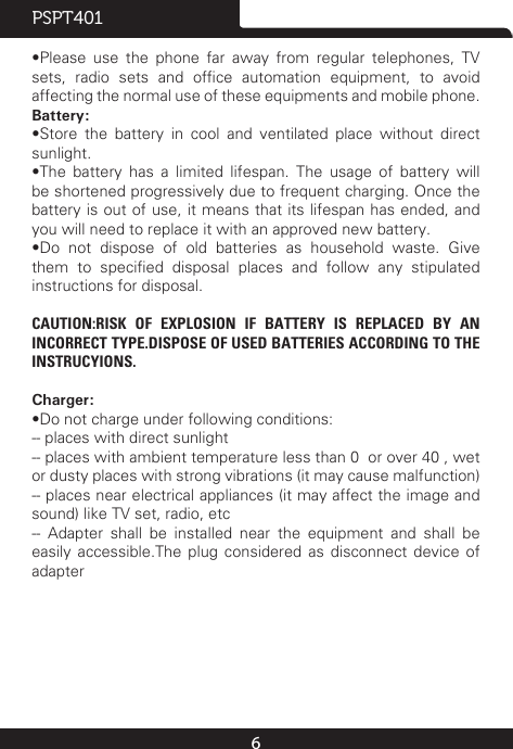 6PSPT401•Please  use  the  phone  far  away  from  regular  telephones,  TV sets,  radio  sets  and  ofce  automation  equipment,  to  avoid affecting the normal use of these equipments and mobile phone.Battery:•Store  the  battery  in  cool  and  ventilated  place  without  direct sunlight.•The  battery  has  a  limited  lifespan.  The  usage  of  battery  will be shortened progressively due to frequent charging. Once the battery is out of use, it means that its lifespan has ended, and you will need to replace it with an approved new battery.•Do  not  dispose  of  old  batteries  as  household  waste.  Give them  to  specied  disposal  places  and  follow  any  stipulated instructions for disposal.CAUTION:RISK OF EXPLOSION IF BATTERY IS REPLACED BY AN INCORRECT TYPE.DISPOSE OF USED BATTERIES ACCORDING TO THE INSTRUCYIONS.Charger:•Do not charge under following conditions:-- places with direct sunlight-- places with ambient temperature less than 0℃ or over 40℃, wet or dusty places with strong vibrations (it may cause malfunction)-- places near electrical appliances (it may affect the image and sound) like TV set, radio, etc--  Adapter  shall  be  installed  near  the  equipment  and  shall  be easily accessible.The plug considered as disconnect device of adapter