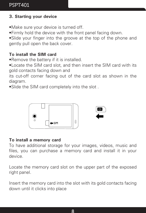 8PSPT4013. Starting your device•Make sure your device is turned off.•Firmly hold the device with the front panel facing down.•Slide your nger into the groove at the top of the phone and gently pull open the back cover.To install the SIM card•Remove the battery if it is installed.•Locate the SIM card slot, and then insert the SIM card with its gold contacts facing down andits cut-off corner facing out of the card slot as shown in the diagram.•Slide the SIM card completely into the slot .                To install a memory cardTo have additional storage for your images, videos, music and les,  you  can  purchase  a  memory  card  and  install  it  in  your device.Locate the memory card slot on the upper part of the exposed right panel.Insert the memory card into the slot with its gold contacts facing down until it clicks into place