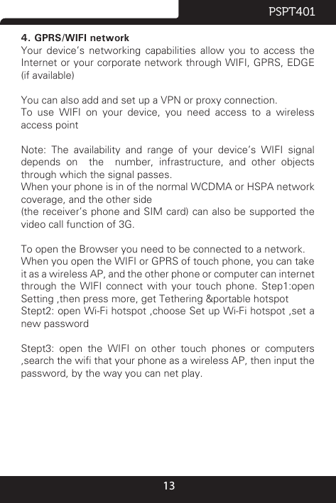 13PSPT4014. GPRS/WIFI networkYour  device’s  networking  capabilities  allow  you to  access  the Internet or your corporate network through WIFI, GPRS, EDGE (if available)You can also add and set up a VPN or proxy connection.To use WIFI on your device, you need access to a wireless access pointNote:  The  availability  and  range  of  your  device’s  WIFI  signal depends on  the  number, infrastructure, and other objects through which the signal passes.When your phone is in of the normal WCDMA or HSPA network coverage, and the other side(the receiver’s phone and SIM card) can also be supported the video call function of 3G.To open the Browser you need to be connected to a network.When you open the WIFI or GPRS of touch phone, you can take it as a wireless AP, and the other phone or computer can internet through  the  WIFI  connect  with  your  touch  phone.  Step1:open Setting ,then press more, get Tethering &amp;portable hotspotStept2: open Wi-Fi hotspot ,choose Set up Wi-Fi hotspot ,set a new passwordStept3:  open  the  WIFI  on  other  touch  phones  or  computers ,search the wi that your phone as a wireless AP, then input the password, by the way you can net play.