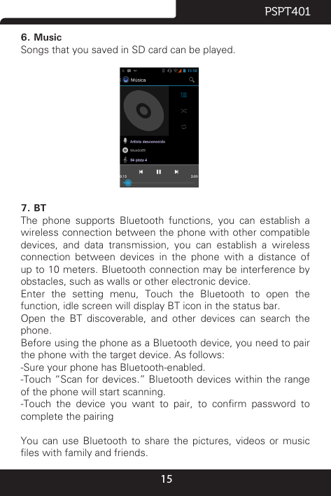 15PSPT4016. MusicSongs that you saved in SD card can be played.                                   7. BTThe phone supports Bluetooth functions, you can establish a wireless connection between the phone with other compatible devices, and data transmission, you can establish a wireless connection between devices in the phone with a distance of up to 10 meters. Bluetooth connection may be interference by obstacles, such as walls or other electronic device.Enter  the  setting  menu,  Touch  the  Bluetooth  to  open  the function, idle screen will display BT icon in the status bar.Open  the  BT  discoverable,  and  other  devices  can  search  the phone.Before using the phone as a Bluetooth device, you need to pair the phone with the target device. As follows:-Sure your phone has Bluetooth-enabled.-Touch “Scan for devices.” Bluetooth devices within the range of the phone will start scanning.-Touch  the  device  you  want  to  pair,  to  conrm  password  to complete the pairingYou  can  use  Bluetooth  to  share  the  pictures,  videos  or  music les with family and friends.
