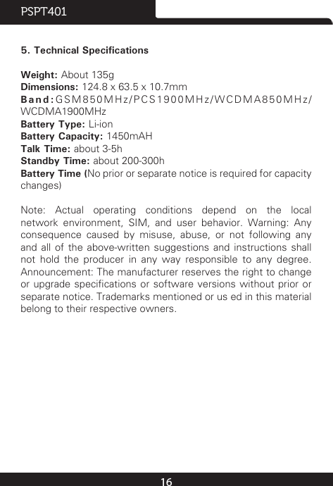 16PSPT401 5. Technical SpecificationsWeight: About 135gDimensions: 124.8 x 63.5 x 10.7mmBand:GSM850MHz/PCS1900MHz/WCDMA850MHz/WCDMA1900MHzBattery Type: Li-ionBattery Capacity: 1450mAH Talk Time: about 3-5hStandby Time: about 200-300hBattery Time (No prior or separate notice is required for capacity changes)Note:  Actual  operating  conditions  depend  on  the  local network  environment,  SIM,  and  user  behavior.  Warning:  Any consequence  caused  by  misuse,  abuse,  or  not  following  any and all of the above-written suggestions and instructions shall not hold the producer in any way responsible to any degree. Announcement: The manufacturer reserves the right to change or upgrade specications or  software versions without prior or separate notice. Trademarks mentioned or us ed in this material belong to their respective owners. 