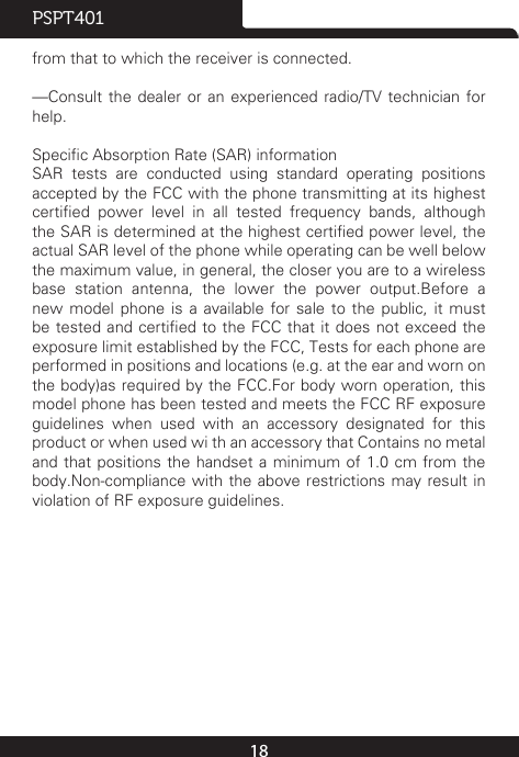 18PSPT401from that to which the receiver is connected.—Consult the dealer or an experienced radio/TV technician  for help.Specic Absorption Rate (SAR) informationSAR  tests  are  conducted  using  standard  operating  positions accepted by the FCC with the phone transmitting at its highest certied  power  level  in  all  tested  frequency  bands,  although the SAR is determined at the highest certied power level, the actual SAR level of the phone while operating can be well below the maximum value, in general, the closer you are to a wireless base station antenna, the lower the power output.Before a new model phone is a available for sale to the public, it must be tested and certied to the FCC that it does not exceed  the exposure limit established by the FCC, Tests for each phone are performed in positions and locations (e.g. at the ear and worn on the body)as required by the FCC.For body worn operation, this model phone has been tested and meets the FCC RF exposure guidelines when used with an accessory designated for this product or when used wi th an accessory that Contains no metal and that positions the handset a minimum of 1.0 cm from the body.Non-compliance with the above restrictions may result in violation of RF exposure guidelines.