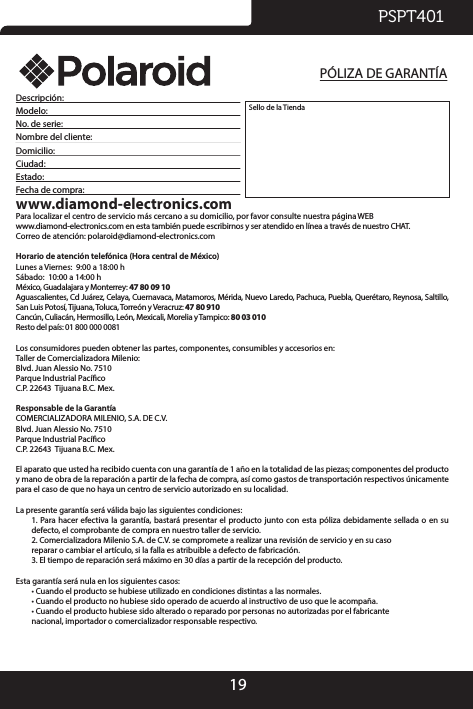 19PSPT401Descripción:       Modelo:       No. de serie:        Nombre del cliente:      Domicilio:       Ciudad:       Estado:       Fecha de compra:       www.diamond-electronics.comPara localizar el centro de servicio más cercano a su domicilio, por favor consulte nuestra página WEBwww.diamond-electronics.com en esta también puede escribirnos y ser atendido en línea a través de nuestro CHAT.Correo de atención: polaroid@diamond-electronics.comHorario de atención telefónica (Hora central de México)Lunes a Viernes:  9:00 a 18:00 hSábado:  10:00 a 14:00 hMéxico, Guadalajara y Monterrey: 47 80 09 10Aguascalientes, Cd Juárez, Celaya, Cuernavaca, Matamoros, Mérida, Nuevo Laredo, Pachuca, Puebla, Querétaro, Reynosa, Saltillo, San Luis Potosí, Tijuana, Toluca, Torreón y Veracruz: 47 80 910Cancún, Culiacán, Hermosillo, León, Mexicali, Morelia y Tampico: 80 03 010Resto del país: 01 800 000 0081 Los consumidores pueden obtener las partes, componentes, consumibles y accesorios en:Taller de Comercializadora Milenio:Blvd. Juan Alessio No. 7510Parque Industrial PacícoC.P. 22643  Tijuana B.C. Mex.Responsable de la GarantíaCOMERCIALIZADORA MILENIO, S.A. DE C.V. Blvd. Juan Alessio No. 7510Parque Industrial PacícoC.P. 22643  Tijuana B.C. Mex.El aparato que usted ha recibido cuenta con una garantía de 1 año en la totalidad de las piezas; componentes del producto y mano de obra de la reparación a partir de la fecha de compra, así como gastos de transportación respectivos únicamente para el caso de que no haya un centro de servicio autorizado en su localidad. La presente garantía será válida bajo las siguientes condiciones:1. Para  hacer efectiva la garantía,  bastará presentar  el producto  junto con  esta póliza  debidamente sellada o  en su defecto, el comprobante de compra en nuestro taller de servicio.2. Comercializadora Milenio S.A. de C.V. se compromete a realizar una revisión de servicio y en su caso                  reparar o cambiar el artículo, si la falla es atribuible a defecto de fabricación.3. El tiempo de reparación será máximo en 30 días a partir de la recepción del producto.Esta garantía será nula en los siguientes casos:• Cuando el producto se hubiese utilizado en condiciones distintas a las normales.• Cuando el producto no hubiese sido operado de acuerdo al instructivo de uso que le acompaña.• Cuando el producto hubiese sido alterado o reparado por personas no autorizadas por el fabricante            nacional, importador o comercializador responsable respectivo.Sello de la TiendaPÓLIZA DE GARANTÍA