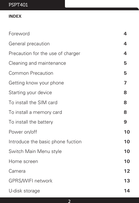 2PSPT401INDEXForeword  4General precaution  4Precaution for the use of charger  4Cleaning and maintenance  5Common Precaution  5Getting know your phone  7Starting your device  8To install the SIM card  8To install a memory card  8To install the battery  9Power on/off  10Introduce the basic phone fuction  10 Switch Main Menu style  10Home screen  10Camera  12GPRS/WIFI network  13U-disk storage  14